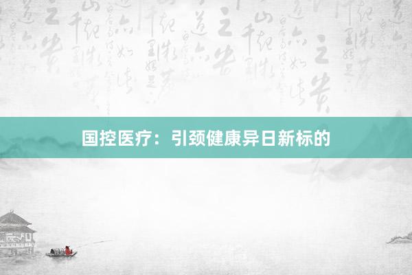 国控医疗：引颈健康异日新标的